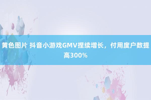 黄色图片 抖音小游戏GMV捏续增长，付用度户数提高300%