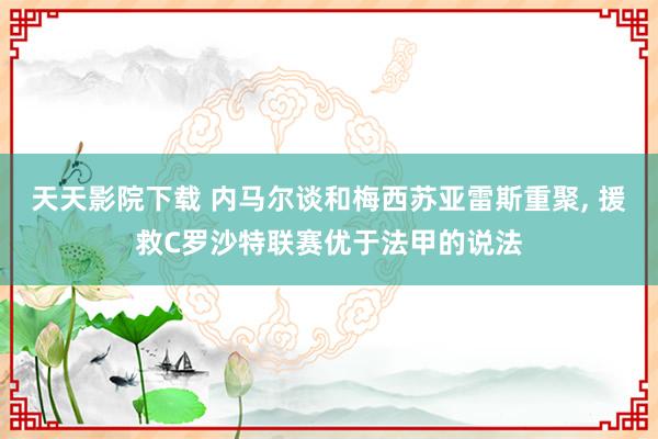 天天影院下载 内马尔谈和梅西苏亚雷斯重聚， 援救C罗沙特联赛优于法甲的说法