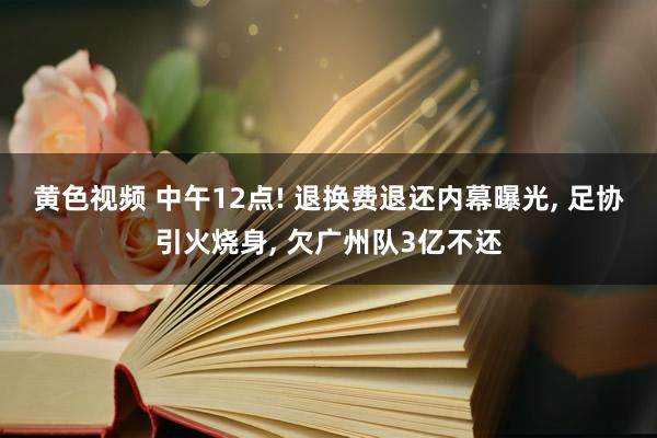 黄色视频 中午12点! 退换费退还内幕曝光， 足协引火烧身， 欠广州队3亿不还