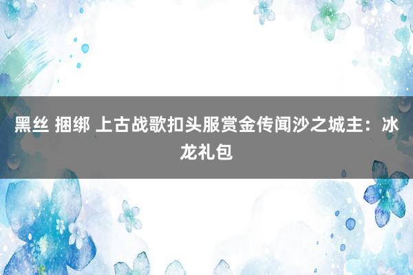 黑丝 捆绑 上古战歌扣头服赏金传闻沙之城主：冰龙礼包