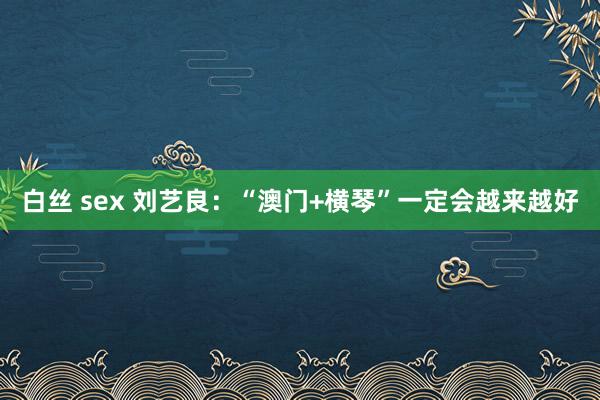 白丝 sex 刘艺良：“澳门+横琴”一定会越来越好