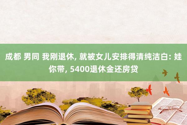 成都 男同 我刚退休， 就被女儿安排得清纯洁白: 娃你带， 5400退休金还房贷