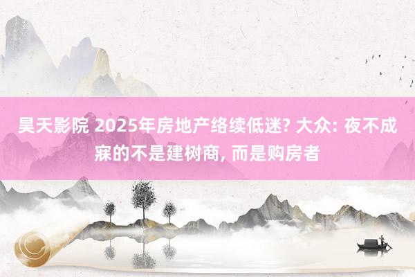 昊天影院 2025年房地产络续低迷? 大众: 夜不成寐的不是建树商， 而是购房者