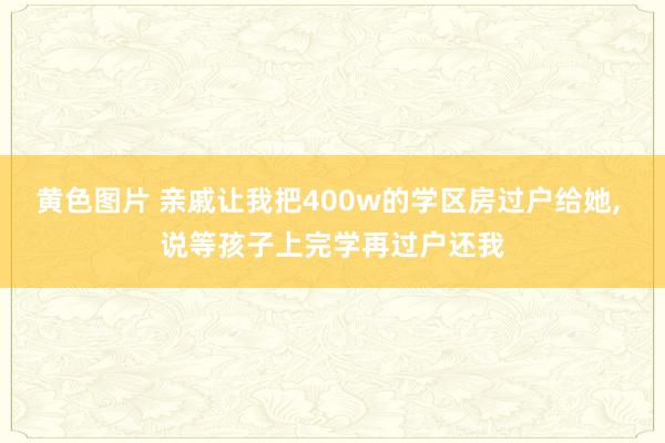 黄色图片 亲戚让我把400w的学区房过户给她， 说等孩子上完学再过户还我