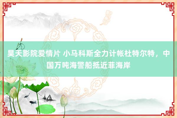 昊天影院爱情片 小马科斯全力计帐杜特尔特，中国万吨海警船抵近菲海岸