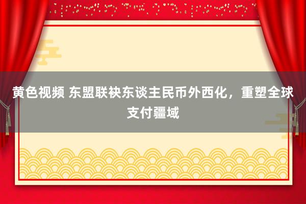 黄色视频 东盟联袂东谈主民币外西化，重塑全球支付疆域