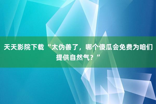 天天影院下载 “太伪善了，哪个傻瓜会免费为咱们提供自然气？”