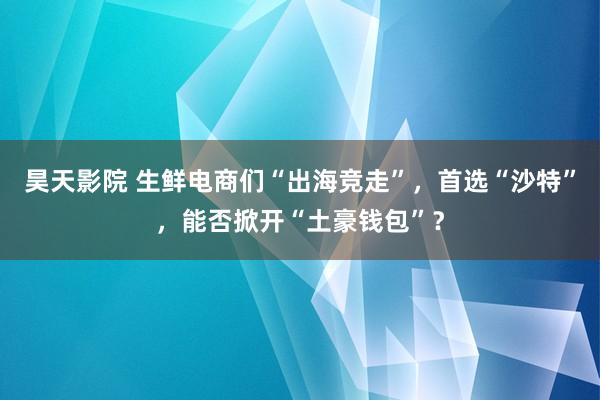 昊天影院 生鲜电商们“出海竞走”，首选“沙特”，能否掀开“土豪钱包”？