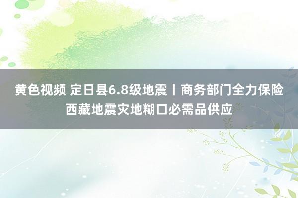 黄色视频 定日县6.8级地震丨商务部门全力保险西藏地震灾地糊口必需品供应