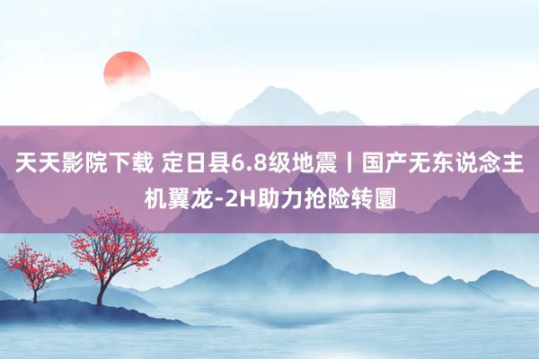 天天影院下载 定日县6.8级地震丨国产无东说念主机翼龙-2H助力抢险转圜