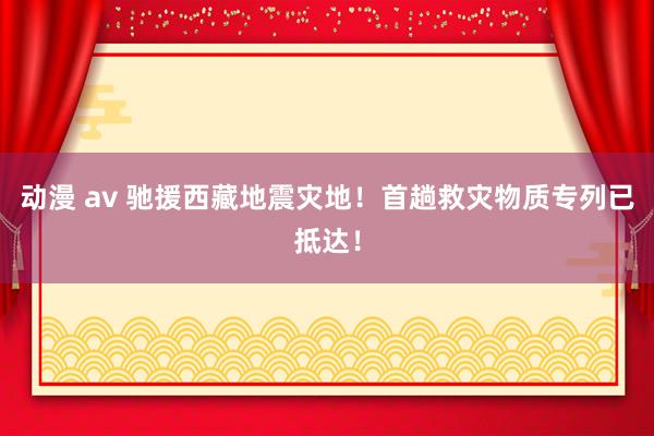 动漫 av 驰援西藏地震灾地！首趟救灾物质专列已抵达！