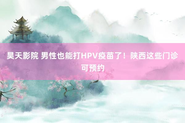 昊天影院 男性也能打HPV疫苗了！陕西这些门诊可预约