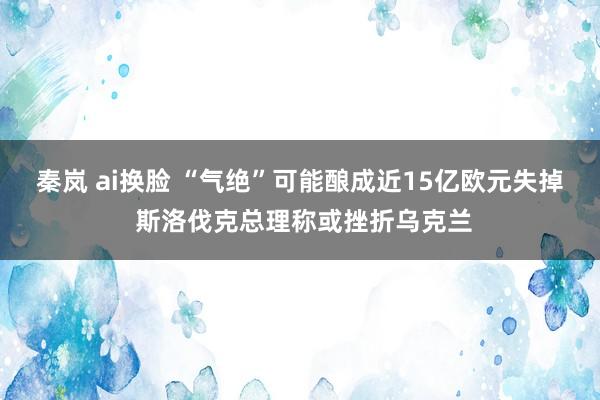 秦岚 ai换脸 “气绝”可能酿成近15亿欧元失掉 斯洛伐克总理称或挫折乌克兰