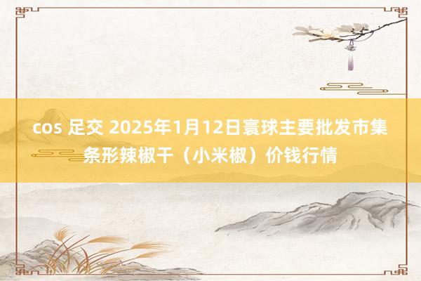 cos 足交 2025年1月12日寰球主要批发市集条形辣椒干（小米椒）价钱行情