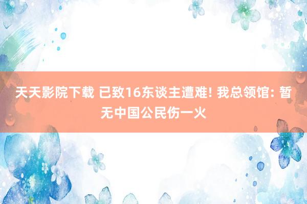 天天影院下载 已致16东谈主遭难! 我总领馆: 暂无中国公民伤一火