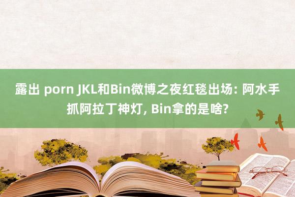 露出 porn JKL和Bin微博之夜红毯出场: 阿水手抓阿拉丁神灯， Bin拿的是啥?