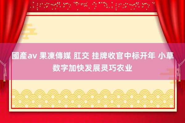 國產av 果凍傳媒 肛交 挂牌收官中标开年 小草数字加快发展灵巧农业