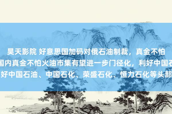 昊天影院 好意思国加码对俄石油制裁，真金不怕火油景气度有望上行！国内真金不怕火油市集有望进一步门径化，利好中国石油、中国石化、荣盛石化、恒力石化等头部真金不怕火葬企业