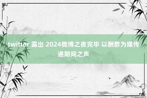 twitter 露出 2024微博之夜完毕 以酬酢为媒传递期间之声