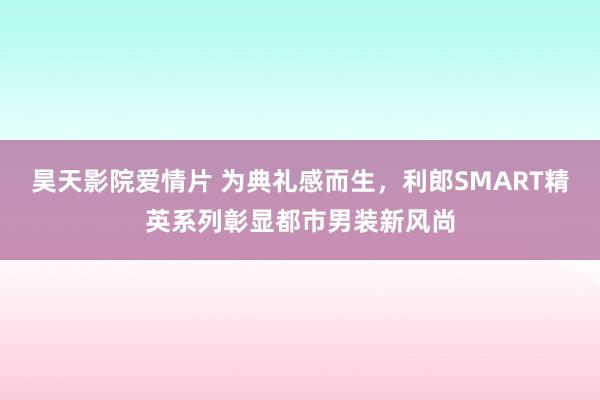 昊天影院爱情片 为典礼感而生，利郎SMART精英系列彰显都市男装新风尚