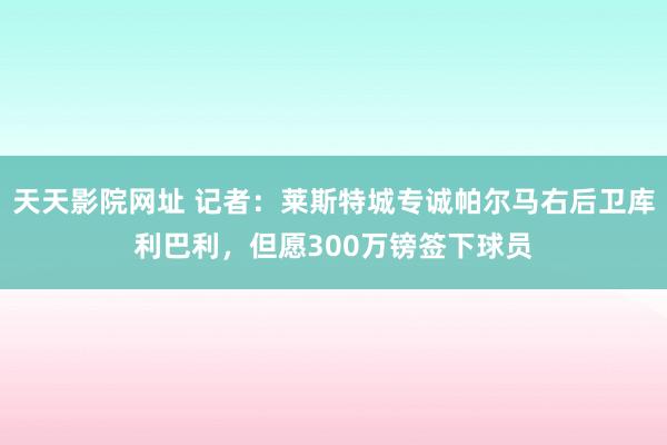 天天影院网址 记者：莱斯特城专诚帕尔马右后卫库利巴利，但愿300万镑签下球员