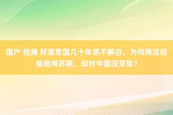 国产 视频 好意思国几十年思不解白，为何用这招能拖垮苏联，却对中国没灵验？