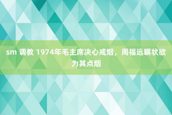 sm 调教 1974年毛主席决心戒烟，周福远瞩状欲为其点烟