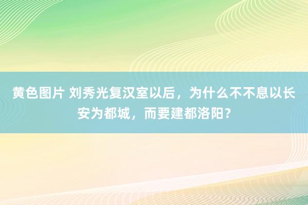 黄色图片 刘秀光复汉室以后，为什么不不息以长安为都城，而要建都洛阳？