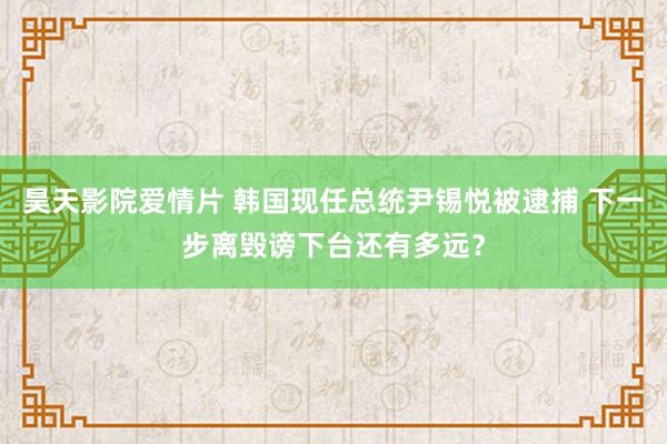 昊天影院爱情片 韩国现任总统尹锡悦被逮捕 下一步离毁谤下台还有多远？