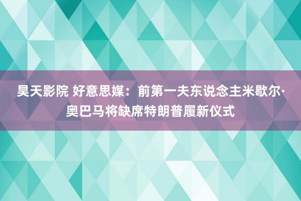 昊天影院 好意思媒：前第一夫东说念主米歇尔·奥巴马将缺席特朗普履新仪式