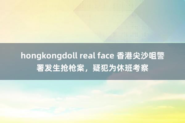 hongkongdoll real face 香港尖沙咀警署发生抢枪案，疑犯为休班考察