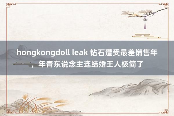 hongkongdoll leak 钻石遭受最差销售年，年青东说念主连结婚王人极简了