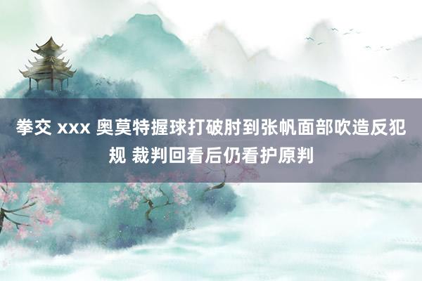 拳交 xxx 奥莫特握球打破肘到张帆面部吹造反犯规 裁判回看后仍看护原判