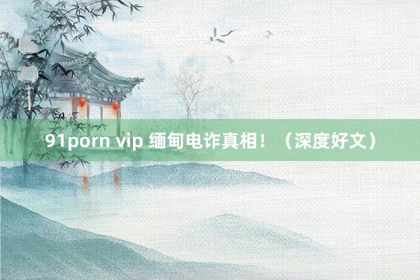 91porn vip 缅甸电诈真相！（深度好文）