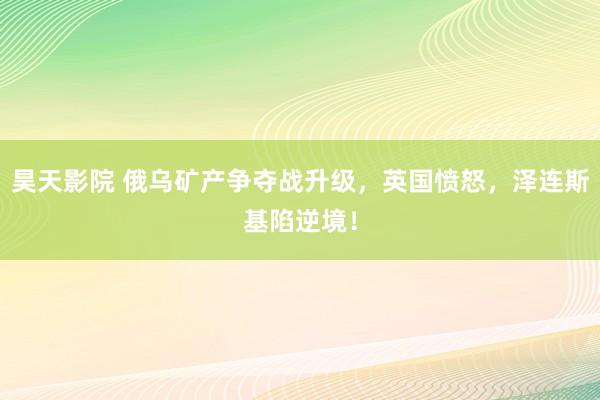 昊天影院 俄乌矿产争夺战升级，英国愤怒，泽连斯基陷逆境！