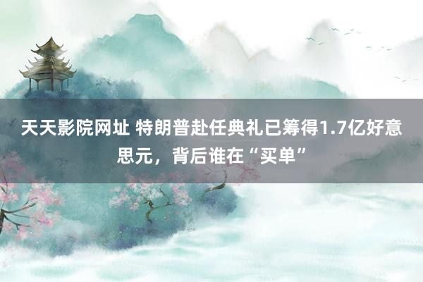 天天影院网址 特朗普赴任典礼已筹得1.7亿好意思元，背后谁在“买单”