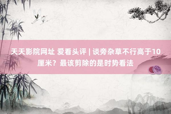 天天影院网址 爱看头评 | 谈旁杂草不行高于10厘米？最该剪除的是时势看法
