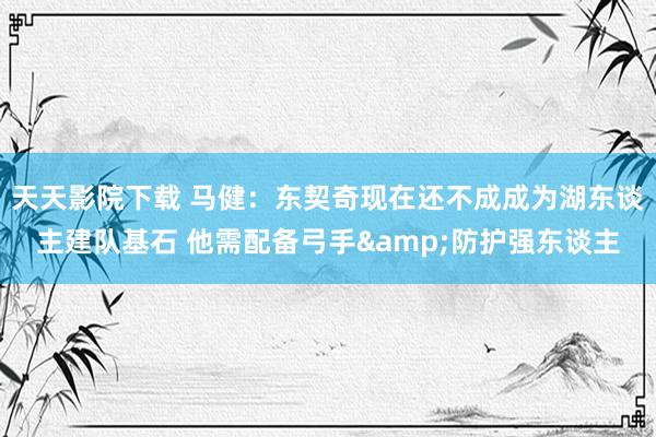 天天影院下载 马健：东契奇现在还不成成为湖东谈主建队基石 他需配备弓手&防护强东谈主