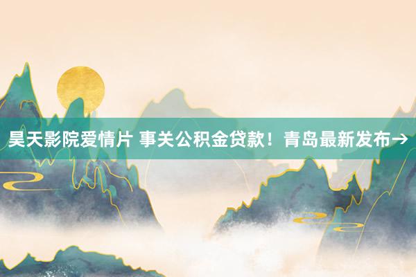 昊天影院爱情片 事关公积金贷款！青岛最新发布→