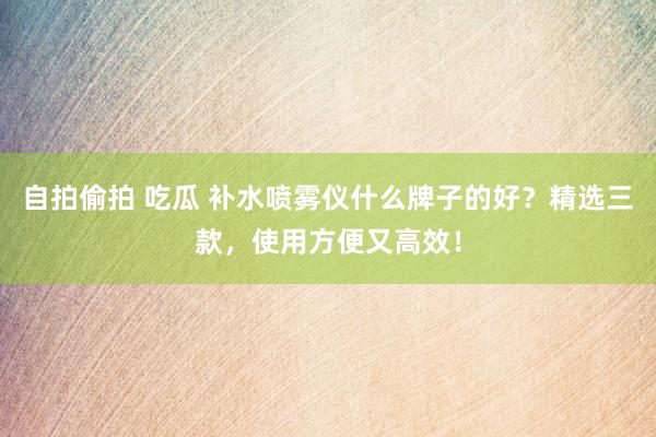 自拍偷拍 吃瓜 补水喷雾仪什么牌子的好？精选三款，使用方便又高效！