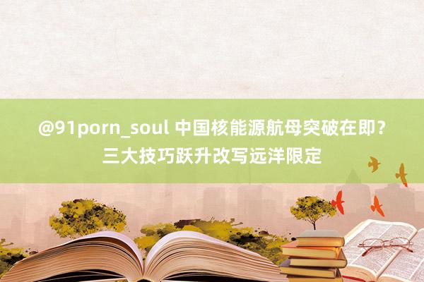 @91porn_soul 中国核能源航母突破在即？三大技巧跃升改写远洋限定