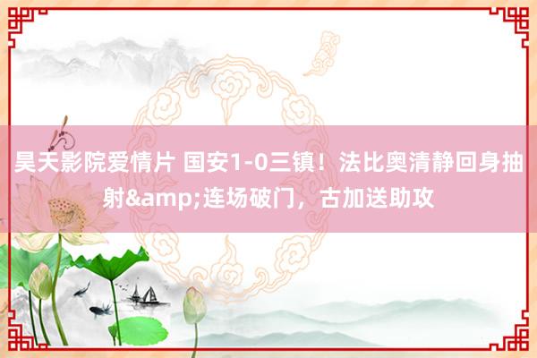 昊天影院爱情片 国安1-0三镇！法比奥清静回身抽射&连场破门，古加送助攻