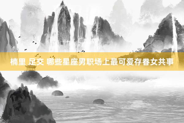 楠里 足交 哪些星座男职场上最可爱存眷女共事