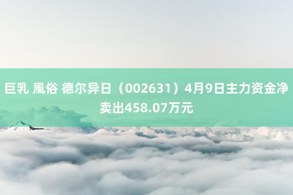 巨乳 風俗 德尔异日（002631）4月9日主力资金净卖出458.07万元