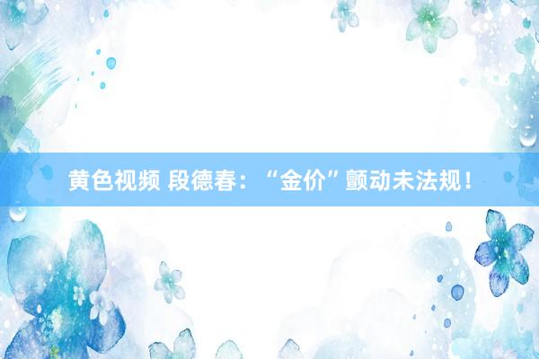 黄色视频 段德春：“金价”颤动未法规！